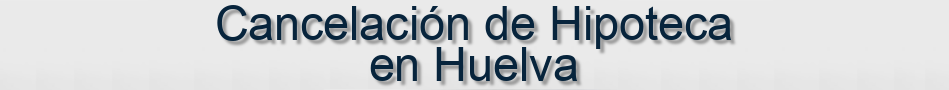 Cancelación de Hipoteca en Huelva
