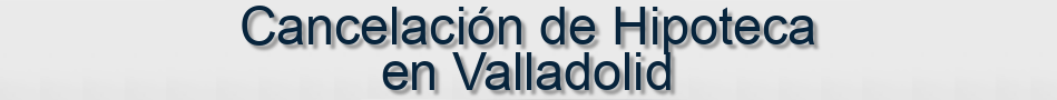 Cancelación de Hipoteca en Valladolid