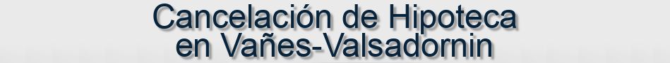 Cancelación de Hipoteca en Vañes-Valsadornin